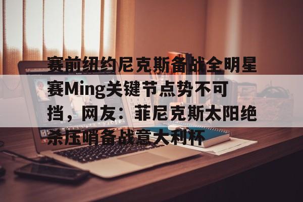 体育平台入口-关于赛前纽约尼克斯备战全明星赛Ming关键节点势不可挡，网友：菲尼克斯太阳绝杀压哨备战意大利杯的信息